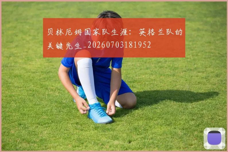 贝林厄姆国家队生涯：英格兰队的关键先生_20260703181952