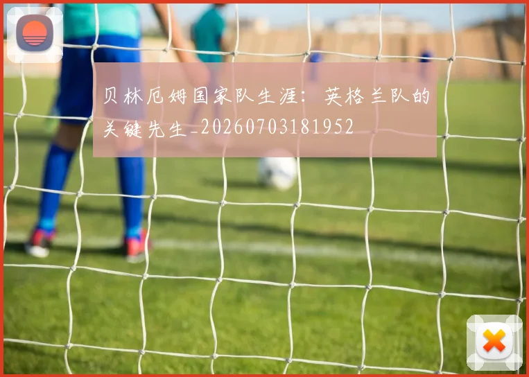 贝林厄姆国家队生涯：英格兰队的关键先生_20260703181952