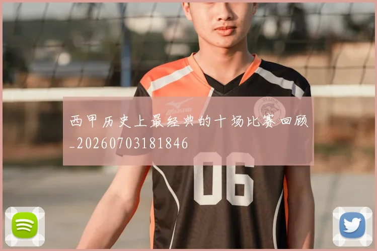 西甲历史上最经典的十场比赛回顾_20260703181846