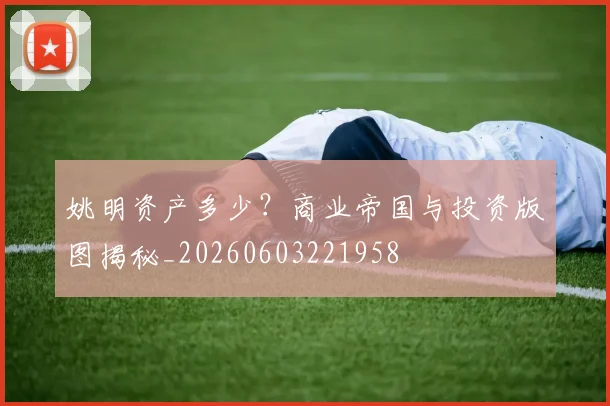 姚明资产多少?商业帝国与投资版图揭秘_20260603221958