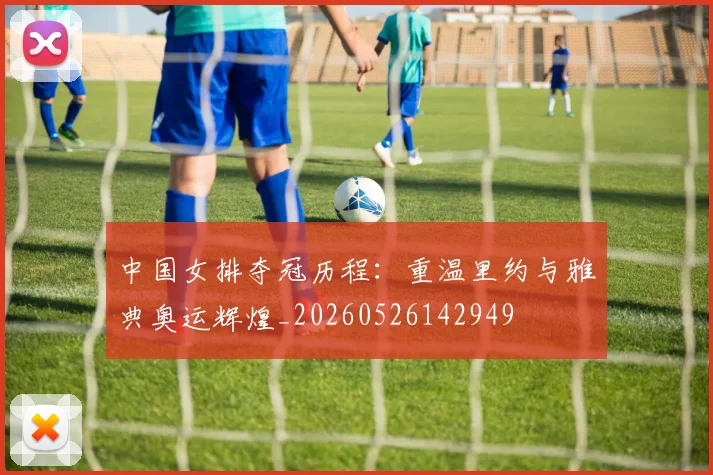 中国女排夺冠历程：重温里约与雅典奥运辉煌_20260526142949