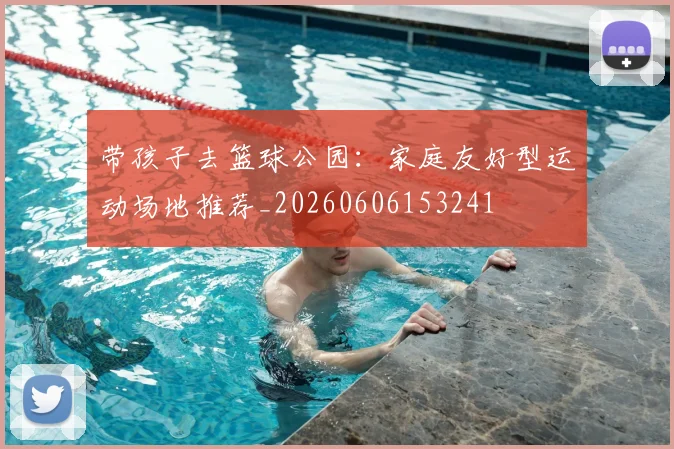 带孩子去篮球公园:家庭友好型运动场地推荐_20260606153241