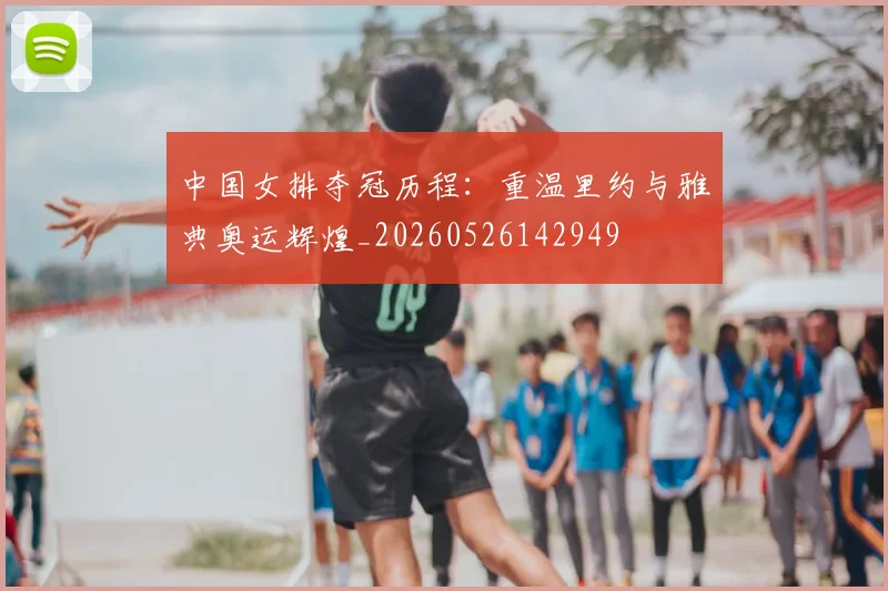 中国女排夺冠历程：重温里约与雅典奥运辉煌_20260526142949