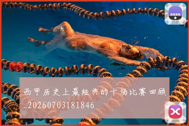 西甲历史上最经典的十场比赛回顾_20260703181846